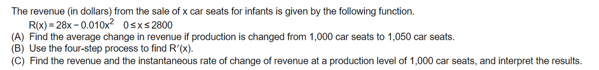 The revenue (in dollars) from the sale of x car seats for infants is given by the following function.
R(x) = 28x – 0.010x2 0<x<2800
(A) Find the average change in revenue if production is changed from 1,000 car seats to 1,050 car seats.
(B) Use the four-step process to find R'(x).
(C) Find the revenue and the instantaneous rate of change of revenue at a production level of 1,000 car seats, and interpret the results.
