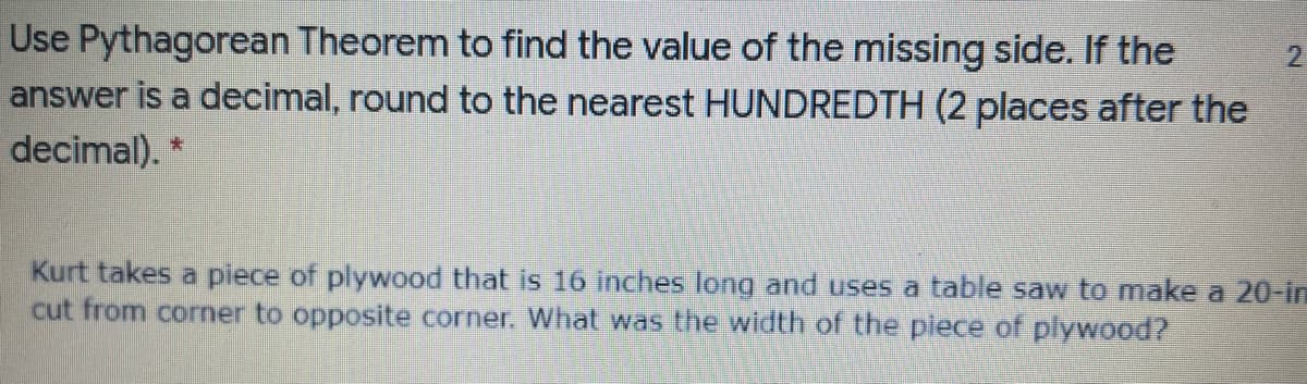 Use Pythagorean Theorem to find the value of the missing side. If the
answer is a decimal, round to the nearest HUNDREDTH (2 places after the
2.
decimal). *
Kurt takes a piece of plywood that is 16 inches long and uses a table saw to make a 20-in
cut from corner to opposite corner. What was the width of the piece of plywood?
