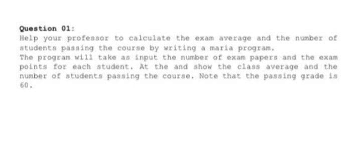 Question 01:
Help your professor to calculate the exam average and the number of
students passing the course by writing a maria program.
The program will take as input the number of exam papers and the exam
points for each student. At the and show the class average and the
number of students passing the course. Note that the passing grade is
60.
