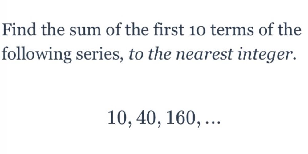 **Problem Statement:**
Find the sum of the first 10 terms of the following series, to the nearest integer.

**Given Series:**
10, 40, 160, ...

---

To solve this, we need to identify the type of series and then apply the appropriate formula. The given series 10, 40, 160, ... is a geometric sequence because each term after the first is obtained by multiplying the previous term by a constant ratio.

**Step-by-Step Solution:**

1. **Identify the First Term (a):**
    - The first term \( a \) is 10.

2. **Calculate the Common Ratio (r):**
    - The common ratio \( r \) is obtained by dividing the second term by the first term, or the third term by the second term.
    - \( r = \frac{40}{10} = 4 \)
    - This can also be verified by \( r = \frac{160}{40} = 4 \).

3. **Sum of the First n Terms (S_n) of a Geometric Sequence:**
    - The formula for the sum of the first \( n \) terms of a geometric sequence is:
    \[
    S_n = a \frac{r^n - 1}{r - 1}
    \]
    - Substituting the known values into the formula to find the sum of the first 10 terms:
    \[
    S_{10} = 10 \frac{4^{10} - 1}{4 - 1}
    \]

4. **Simplify the Expression:**
    - Calculate \( 4^{10} \):
    \[
    4^{10} = 1048576
    \]
    - Substitute \( 1048576 \) into the sum formula:
    \[
    S_{10} = 10 \frac{1048576 - 1}{3} = 10 \frac{1048575}{3} = 10 \cdot 349525 = 3495250
    \]

5. **Round to the Nearest Integer:**
    - The sum of the first 10 terms rounded to the nearest integer is \( \boxed{3495250} \).

---

**Conclusion:**
The sum of the first 10 terms of the given geometric series 10, 40, 160, ... is approximately 3,