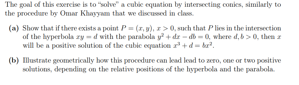 The goal of this exercise is to "solve" a cubic equation by intersecting conics, similarly to
the procedure by Omar Khayyam that we discussed in class.
(a) Show that if there exists a point P = (x, y), x > 0, such that P lies in the intersection
of the hyperbola xy = d with the parabola y² + dx - db = 0, where d, b>0, then x
will be a positive solution of the cubic equation x³ + d = bx².
(b) Illustrate geometrically how this procedure can lead lead to zero, one or two positive
solutions, depending on the relative positions of the hyperbola and the parabola.