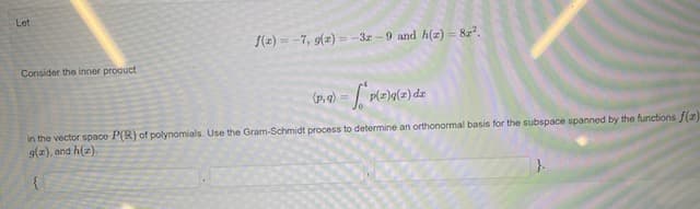 Let
f(z) = -7, g(z) = -3z - 9 and h(z) = 8z".
Consider the inner procuct
(p, 9)
in the vector space P(R) of polynomials. Use the Gram-Schmidt process to determine an orthonormal basis for the subspace spanned by the functions f(2)
9(z), and h(z).
{
