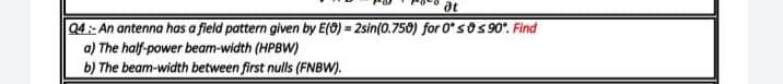 at
Q4:- An antenna has a field pattern given by E(9) = 2sin(0.750) for 0'sOS 90'. Find
a) The half-power beam-width (HPBW)
b) The beam-width between first nulls (FNBW).
