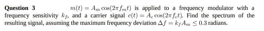 Question 3
frequency sensitivity kf, and a carrier signal c(t) = Ac cos(2T fet). Find the spectrum of the
resulting signal, assuming the maximum frequency deviation Af = kf Am <0.3 radians.
m(t) = Am cos(2T fmt) is applied to a frequency modulator with a
