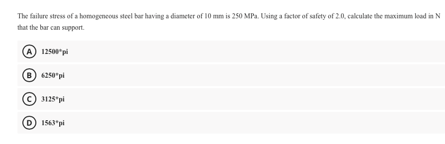 The failure stress of a homogeneous steel bar having a diameter of 10 mm is 250 MPa. Using a factor of safety of 2.0, calculate the maximum load in N
that the bar can support.
A 12500*pi
B 6250*pi
3125*pi
1563*pi
