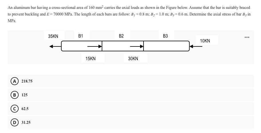 An aluminum bar having a cross-sectional area of 160 mm² carries the axial loads as shown in the Figure below. Assume that the bar is suitably braced
to prevent buckling and E = 70000 MPa. The length of each bars are follow: B, = 0.8 m; B2 = 1.0 m; B; = 0.6 m. Determine the axial stress of bar B3 in
MPa.
35KN
B1
B2
B3
10KN
15KN
30KN
A) 218.75
в) 125
62.5
D 31.25
