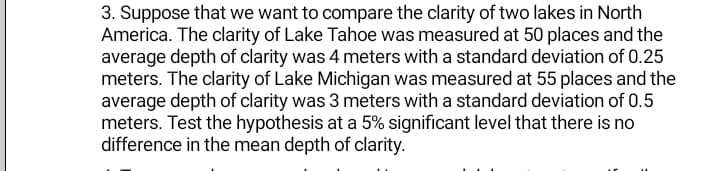 3. Suppose that we want to compare the clarity of two lakes in North
America. The clarity of Lake Tahoe was measured at 50 places and the
average depth of clarity was 4 meters with a standard deviation of 0.25
meters. The clarity of Lake Michigan was measured at 55 places and the
average depth of clarity was 3 meters with a standard deviation of 0.5
meters. Test the hypothesis at a 5% significant level that there is no
difference in the mean depth of clarity.
