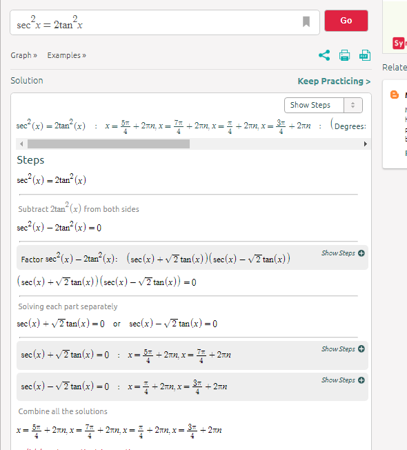 Go
sec x= 2tanx
Sy
Graph » Examples »
Relate
Solution
Keep Practicing >
Show Steps
sec (x) = 2tan (x) :
3% + 2nn, x =
+ 2nn, x = + 2nn, x =
4
(Degrees:
X=
+ 2nn
Steps
sec" (x) = 2tan (x)
Subtract 2tan (x) from both sides
sec (x) – 2tan? (x) = 0
Show Steps
sec (x) – 2tan (x): (sec(x) + v7 tan(x))(sec(x) – v7 tan(x))
(sec(x) + v7 tan(x)(sec(x) – v7 tan (x)) = 0
Solving each part separately
sec(x) + v2 tan(x) = 0
or sec(x) – v7 tan(x) = 0
Show Steps
sec (x) + v7 tan(x) = 0 :
= 31 + 2nn, x=
+ 2nn
Show Steps O
sec (x) – v7 tan(x) =0 :
x=+ 2nn, x= 3 + 2nn
Combine all the solutions
= + 2an, x= * + 2nn, x= + 2nn, x=
+ 2nn
X=
