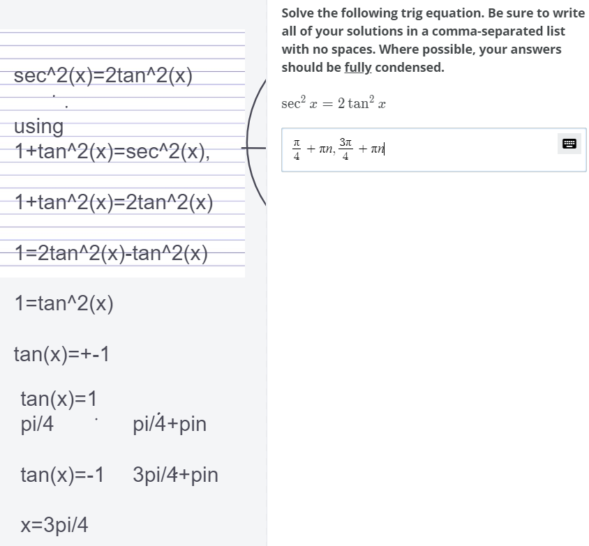 Solve the following trig equation. Be sure to write
all of your solutions in a comma-separated list
with no spaces. Where possible, your answers
should be fully condensed.
sec^2(x)=2tan^2(x)
sec? x = 2 tan² x
using
1+tan^2(x)=sec^2(x),
+ Tn, + an
31
+ πη
4
1+tan^2(x)=2tan^2(x)
1=2tan^2(x)-tan^2(x}
1=tan^2(x)
tan(x)=+-1
tan(x)=1
pi/4
pi/4+pin
tan(x)=-1 3pi/4+pin
x=3pi/4
