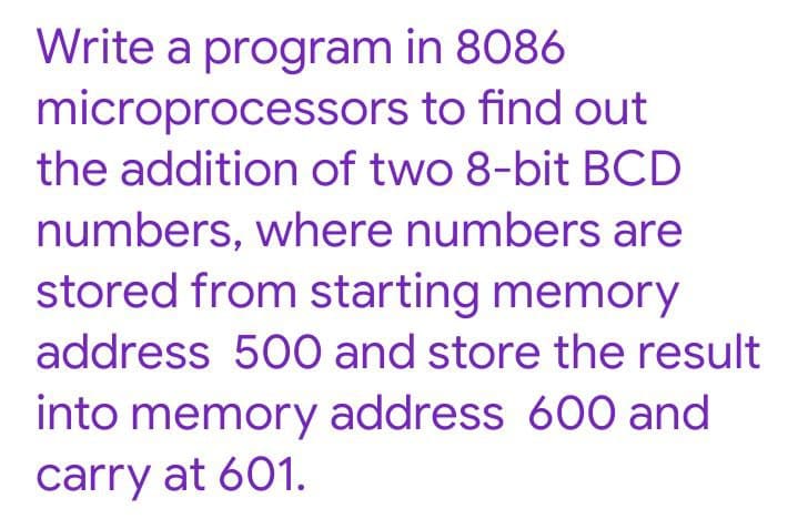 Write a program in 8086
microprocessors to find out
the addition of two 8-bit BCD
numbers, where numbers are
stored from starting memory
address 500 and store the result
into memory address 600 and
carry at 601.
