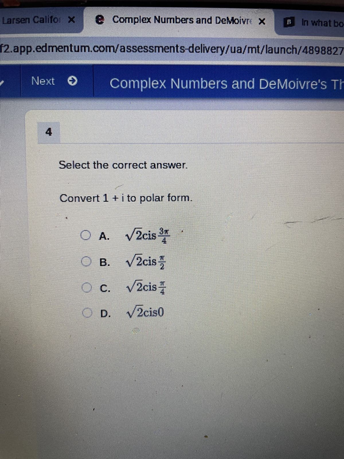 Larsen Califor x e Complex Numbers and DeMoivre x
f2.app.edmentum.com/assessments-delivery/ua/mt/launch/4898827
Next O
Select the correct answer.
Complex Numbers and DeMoivre's Th
Convert 1 + i to polar form.
O
In what bo
A. √/2cis ³
B. √2cis/
C. √2cis
D.
D. √2cis0