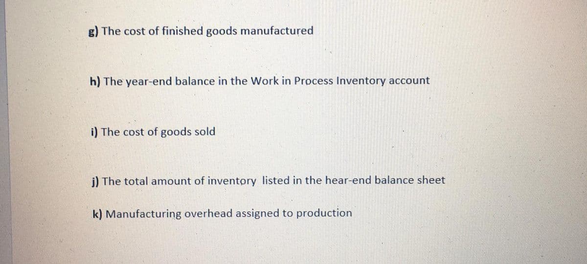 g) The cost of finished goods manufactured
h) The year-end balance in the Work in Process Inventory account
i) The cost of goods sold
j) The total amount of inventory listed in the hear-end balance sheet
k) Manufacturing overhead assigned to production
