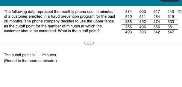 The following data represent the monthly phone use, in minutes,
of a customer enrolled in a fraud prevention program for the past
20 months. The phone company decides to use the upper fence
as the cutoff point for the number of minutes at which the
customer should be contacted. What is the cutoff point?
minutes.
The cutoff point is
(Round to the nearest minute.)
374 503 517
510 511
484
466
492
474
356 496 366
493
303
342
440
519
333
351
547
n