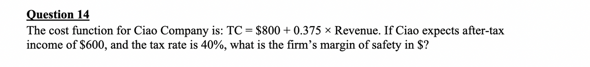 Question 14
The cost function for Ciao Company is: TC = $800+ 0.375 × Revenue. If Ciao expects after-tax
income of $600, and the tax rate is 40%, what is the firm's margin of safety in $?