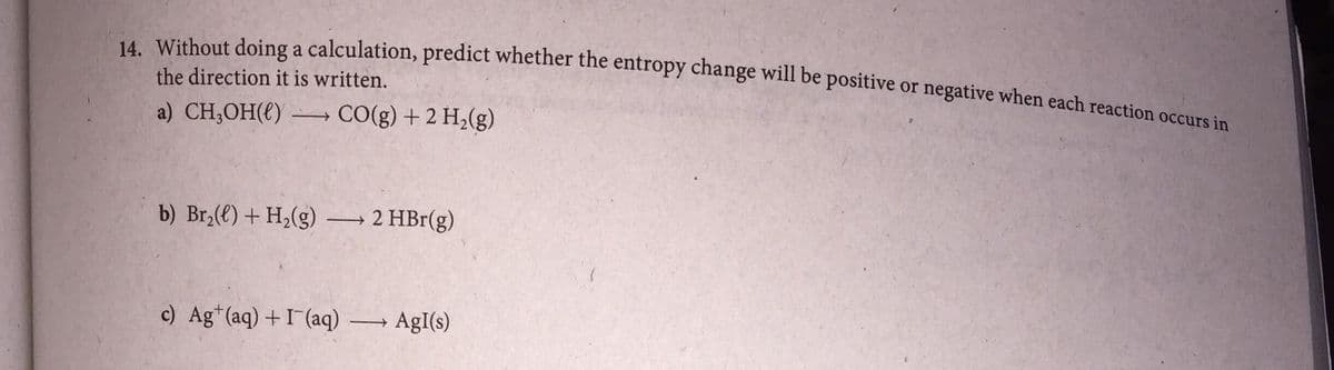 14. Without doing a calculation, predict whether the entropy change will be positive or negative when each reaction occurs in
the direction it is written.
a) CH,OH(€) → CO(g) + 2 H,(g)
b) Br,() + H,(g)
2 HBr(g)
>
c) Ag*(aq) +I (aq)
AgI(s)
