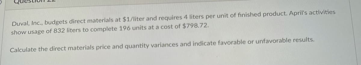 Duval, Inc., budgets direct materials at $1/liter and requires 4 liters per unit of finished product. April's activities
show usage of 832 liters to complete 196 units at a cost of $798.72.
Calculate the direct materials price and quantity variances and indicate favorable or unfavorable results.