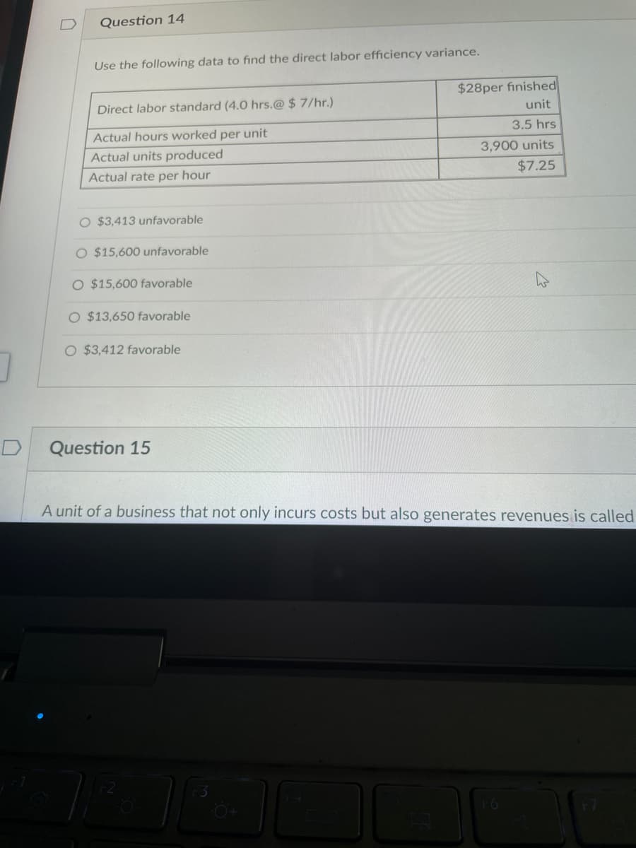 D
Question 14
Use the following data to find the direct labor efficiency variance.
Direct labor standard (4.0 hrs.@ $7/hr.)
Actual hours worked per unit
Actual units produced
Actual rate per hour
O $3,413 unfavorable
O $15,600 unfavorable
O $15,600 favorable
O $13,650 favorable
O $3,412 favorable
Question 15
$28per finished
unit
3.5 hrs
3,900 units
$7.25
A unit of a business that not only incurs costs but also generates revenues is called
F6
F7