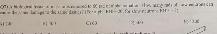 Q7) A biological tissue of mass m is exposed to 60 rad of alpha radiation. How many rads of slow neutrons can
cause the same damage to the same tissues? (For alpha RBE-20, for slow neutrons RBE = 5).
4) 240
B) 300
C) 60
D) 360
E) 1200
12
