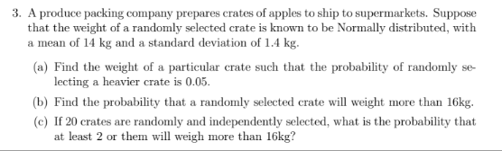 3. A produce packing company prepares crates of apples to ship to supermarkets. Suppose
that the weight of a randomly selected crate is known to be Normally distributed, with
a mean of 14 kg and a standard deviation of 1.4 kg.
(a) Find the weight of a particular crate such that the probability of randomly se-
lecting a heavier crate is 0.05.
(b) Find the probability that a randomly selected crate will weight more than 16kg.
(c) If 20 crates are randomly and independently selected, what is the probability that
at least 2 or them will weigh more than 16kg?