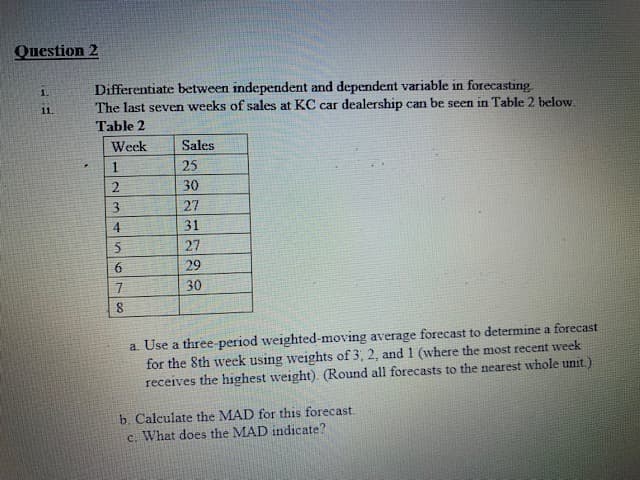 Question 2
Differentiate between independent and dependent variable in forecasting.
The last seven weeks of sales at KC car dealership can be seen in Table 2 below.
1.
11.
Table 2
Week
Sales
25
30
27
31
27
29
30
a. Use a three-period weighted-moving average forecast to determine a forecast
for the 8th week using weights of 3, 2, and 1 (where the most recent week
receives the highest weight). (Round all forecasts to the nearest whole unit.)
b. Calculate the MAD for this forecast.
c. What does the MAD indicate?
23456700
