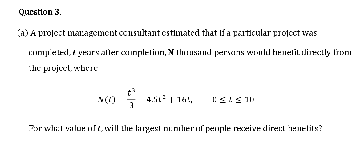 A project management consultant estimated that if a particular project was
completed, t years after completion, N thousand persons would benefit directly from
the project, where
t3
4.5t2 + 16t,
3
N(t)
0 <t< 10
For what value of t, will the largest number of people receive direct benefits?
