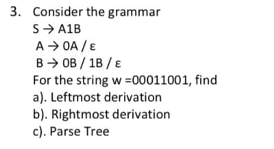 3. Consider the grammar
S → A1B
A → OA / E
BOB/1B/E
For the string w=00011001, find
a). Leftmost derivation
b). Rightmost derivation
c). Parse Tree