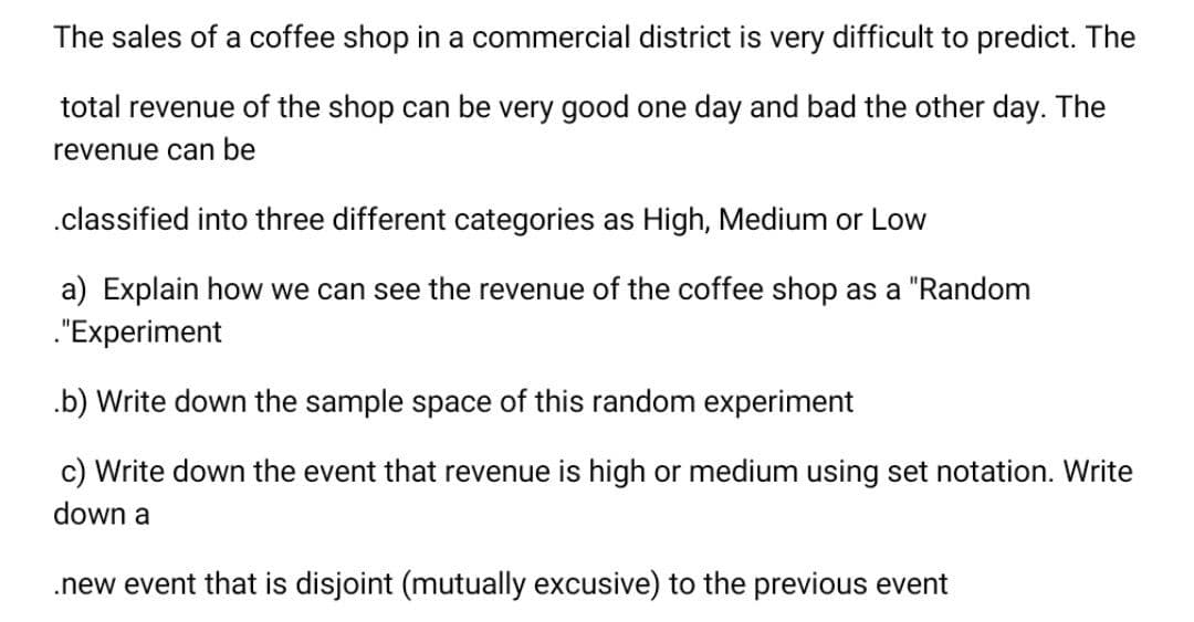 The sales of a coffee shop in a commercial district is very difficult to predict. The
total revenue of the shop can be very good one day and bad the other day. The
revenue can be
.classified into three different categories as High, Medium or Low
a) Explain how we can see the revenue of the coffee shop as a "Random
."Experiment
.b) Write down the sample space of this random experiment
c) Write down the event that revenue is high or medium using set notation. Write
down a
.new event that is disjoint (mutually excusive) to the previous event
