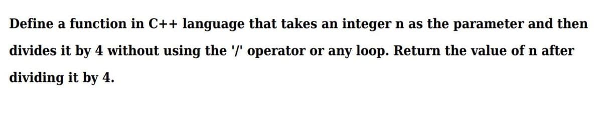 Define a function in C++ language that takes an integer n as the parameter and then
divides it by 4 without using the '/' operator or any loop. Return the value of n after
dividing it by 4.
