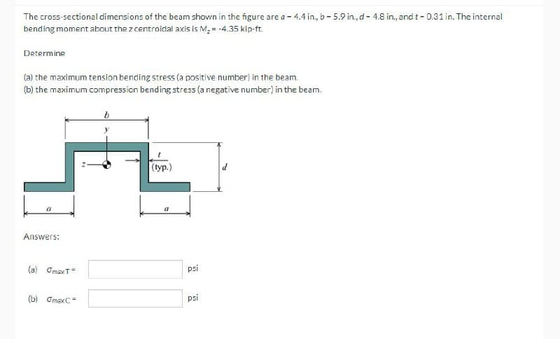 The cross-sectional dimensions of the beam shown in the figure are a - 4.4 in, b- 5.9 in., d - 4.8 in., and t- 0.31 in. The internal
bending moment about the z centroidal axis is M, = -4.35 kip-ft.
Determine
(a) the maximum tension bending stress (a positive number) in the beam.
(b) the maximum compression bending stress (a negative number) in the beam.
(tур.)
a
Answers:
(a) Omax T=
psi
(b) OmexC=
psi
