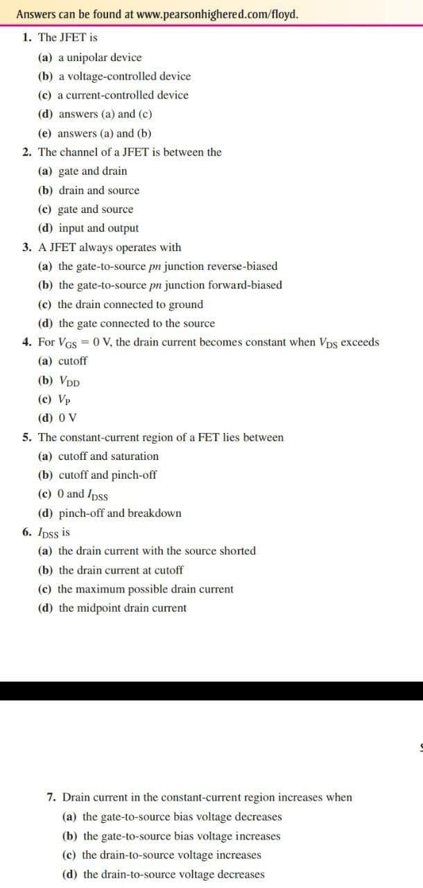 Answers can be found at www.pearsonhighered.com/floyd.
1. The JFET is
(a) a unipolar device
(b) a voltage-controlled device
(c) a current-controlled device
(d) answers (a) and (c)
(e) answers (a) and (b)
2. The channel of a JFET is between the
(a) gate and drain
(b) drain and source
(c) gate and source
(d) input and output
3. A JFET always operates with
(a) the gate-to-source pn junction reverse-biased
(b) the gate-to-source pn junction forward-biased
(c) the drain connected to ground
(d) the gate connected to the source
4. For VGs = 0 V, the drain current becomes constant when Vps exceeds
(a) cutoff
(b) VDD
(c) Vp
(d) 0 V
5. The constant-current region of a FET lies between
(a) cutoff and saturation
(b) cutoff and pinch-off
(c) 0 and Ipss
(d) pinch-off and breakdown
6. Ipss is
(a) the drain current with the source shorted
(b) the drain current at cutoff
(c) the maximum possible drain current
(d) the midpoint drain current
7. Drain current in the constant-current region increases when
(a) the gate-to-source bias voltage decreases
(b) the gate-to-source bias voltage increases
(c) the drain-to-source voltage increases
(d) the drain-to-source voltage decreases
