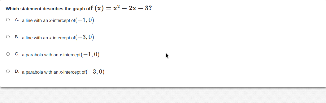 Which statement describes the graph off (x) = x² – 2x – 3?
A. a line with an x-intercept of(-1,0)
B. a line with an x-intercept of(-3,0)
C.
a parabola with an x-intercept(-1, 0)
D.
a parabola with an x-intercept of(-3,0)
