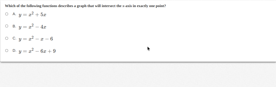 Which of the following functions describes a graph that will intersect the x-axis in exactly one point?
O A. y = x2 + 5x
B.
y = x – 4x
C. u =
x2 – x – 6
D. y = x2 – 6x + 9
