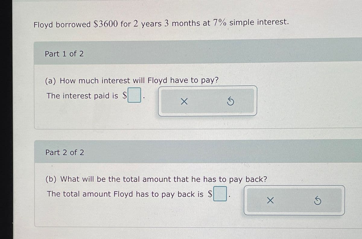 Floyd borrowed $3600 for 2 years 3 months at 7% simple interest.
Part 1 of 2
(a) How much interest will Floyd have to pay?
The interest paid is $☐
X
Part 2 of 2
(b) What will be the total amount that he has to pay back?
The total amount Floyd has to pay back is $
X