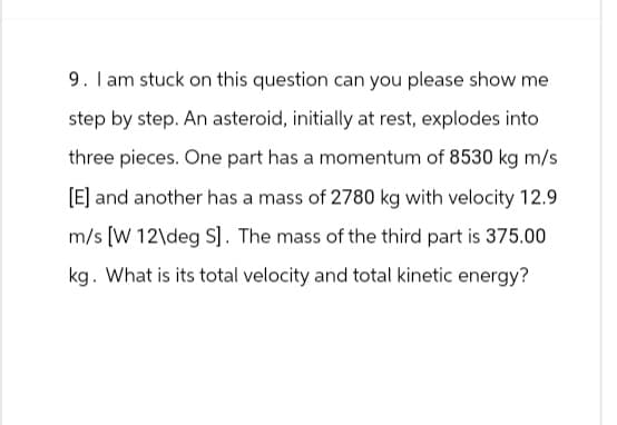 9. I am stuck on this question can you please show me
step by step. An asteroid, initially at rest, explodes into
three pieces. One part has a momentum of 8530 kg m/s
[E] and another has a mass of 2780 kg with velocity 12.9
m/s [W 12\deg S]. The mass of the third part is 375.00
kg. What is its total velocity and total kinetic energy?