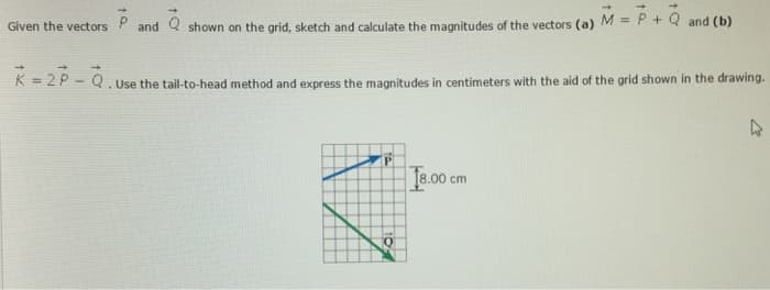 Q
Given the vectors and shown on the grid, sketch and calculate the magnitudes of the vectors (a) M = P + Q and (b)
K=2P-Q.
. Use the tail-to-head method and express the magnitudes in centimeters with the aid of the grid shown in the drawing.
P
18.00 cm
4