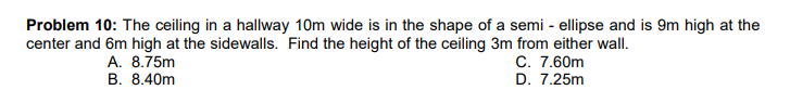 Problem 10: The ceiling in a hallway 10m wide is in the shape of a semi - ellipse and is 9m high at the
center and 6m high at the sidewalls. Find the height of the ceiling 3m from either wall.
C. 7.60m
D. 7.25m
A. 8.75m
B. 8.40m
