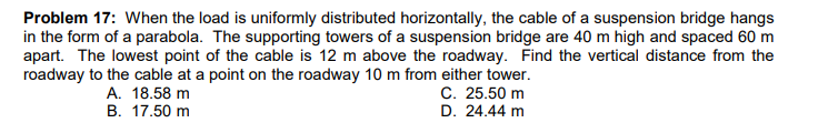 Problem 17: When the load is uniformly distributed horizontally, the cable of a suspension bridge hangs
in the form of a parabola. The supporting towers of a suspension bridge are 40 m high and spaced 60 m
apart. The lowest point of the cable is 12 m above the roadway. Find the vertical distance from the
roadway to the cable at a point on the roadway 10 m from either tower.
С. 25.50 m
D. 24.44 m
A. 18.58 m
В. 17.50 m
