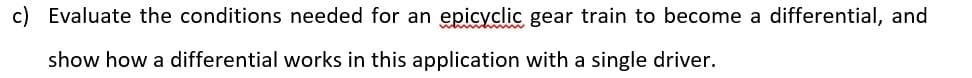 Evaluate the conditions needed for an epicyclic gear train to become a differential, and
show how a differential works in this application with a single driver.
