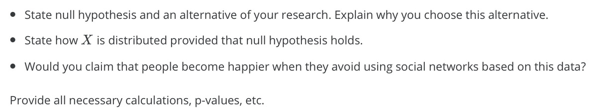 • State null hypothesis and an alternative of your research. Explain why you choose this alternative.
• State how X is distributed provided that null hypothesis holds.
• Would you claim that people become happier when they avoid using social networks based on this data?
Provide all necessary calculations, p-values, etc.
