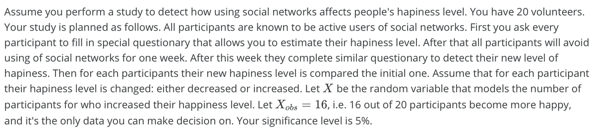 Assume you perform a study to detect how using social networks affects people's hapiness level. You have 20 volunteers.
Your study is planned as follows. All participants are known to be active users of social networks. First you ask every
participant to fill in special questionary that allows you to estimate their hapiness level. After that all participants will avoid
using of social networks for one week. After this week they complete similar questionary to detect their new level of
hapiness. Then for each participants their new hapiness level is compared the initial one. Assume that for each participant
their hapiness level is changed: either decreased or increased. Let X be the random variable that models the number of
participants for who increased their happiness level. Let Xobs = 16, i.e. 16 out of 20 participants become more happy,
and it's the only data you can make decision on. Your significance level is 5%.
