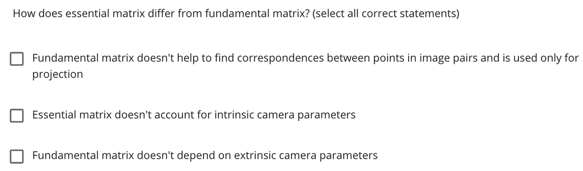 How does essential matrix differ from fundamental matrix? (select all correct statements)
Fundamental matrix doesn't help to find correspondences between points in image pairs and is used only for
projection
Essential matrix doesn't account for intrinsic camera parameters
Fundamental matrix doesn't depend on extrinsic camera parameters
