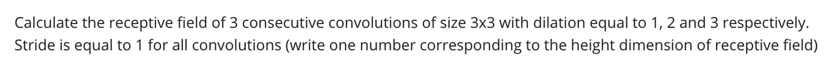 Calculate the receptive field of 3 consecutive convolutions of size 3x3 with dilation equal to 1, 2 and 3 respectively.
Stride is equal to 1 for all convolutions (write one number corresponding to the height dimension of receptive field)

