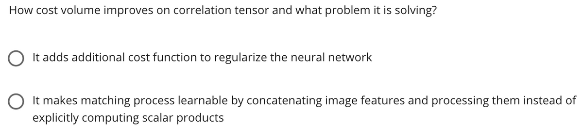 How cost volume improves on correlation tensor and what problem it is solving?
O It adds additional cost function to regularize the neural network
O It makes matching process learnable by concatenating image features and processing them instead of
explicitly computing scalar products
