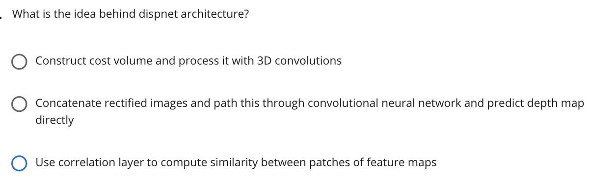 What is the idea behind dispnet architecture?
Construct cost volume and process it with 3D convolutions
O Concatenate rectified images and path this through convolutional neural network and predict depth map
directly
Use correlation layer to compute similarity between patches of feature maps
