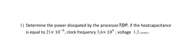 1) Determine the power dissipated by the processor TDP, if the heatcapacitance
is equal to 21x 109, clock frequency 3,6x 10°, voltage 1,3.(noHHT)