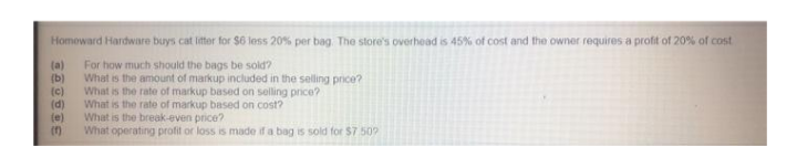 Homoward Hardware buys cat liter for $6 less 20% per bag. The store's overhead is 45% of cost and the owner requires a profit of 20% of cost
(a)
(b)
(c)
(d)
(e)
(7)
For how much should the bags be sold?
What is the amount of markup included in the selling price?
What is the rate of markup based on selling price?
What is the rate of markup based on cost?
What is the break-even price?
What operating profit or loss is made if a bag is sold for $7 509
