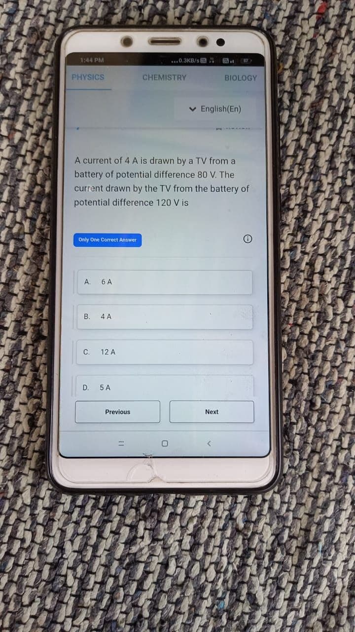 1:44 PM
...0.3KB/s
PHYSICS
CHEMISTRY
BIOLOGY
v English(En)
A current of 4 A is drawn by a TV from a
battery of potential difference 80 V. The
current drawn by the TV from the battery of
potential difference 120 V is
Only One Correct Answer
А.
6 A
В.
4 A
C.
12 A
D.
5 A
Previous
Next
