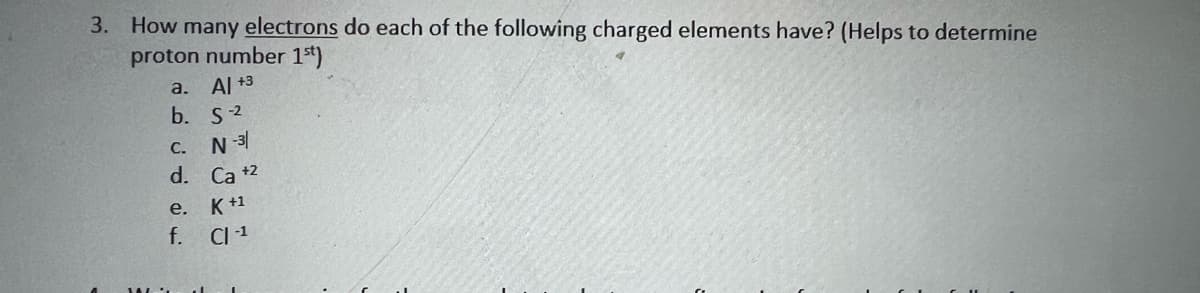 3. How many electrons do each of the following charged elements have? (Helps to determine
proton number 1st)
a. Al +3
b. S2
С.
d. Ca +2
e. K+1
f. CI1
