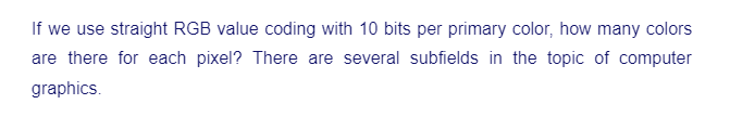 If we use straight RGB value coding with 10 bits per primary color, how many colors
are there for each pixel? There are several subfields in the topic of computer
graphics.