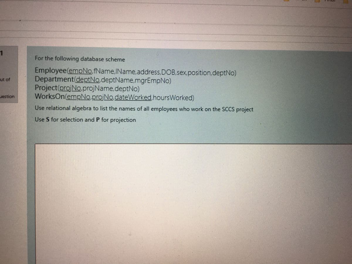 1
For the following database scheme
Employee(empNo,fName,IName, address,DOB,sex,position.deptNo)
Department(deptNo,deptName.mgrEmpNo)
Project(projNo.projName,deptNo)
WorksOn(empNo.projNo.dateWorked hoursWorked)
ut of
uestion
Use relational algebra to list the names of all employees who work on the SCCS project
Use S for selection and P for projection
